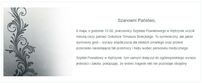 6 maja o godzinie 12:00 pracownicy szpitala Powiatowego w Kętrzynie uczcili minutą  ciszy pamięć Dokotora Tomasza Soleckiego. To symboliczny, ale jakże wymowny gest – wyrazy współczucia dla bliskich zmarłego oraz protest przeciwko narastającej fali przemocy i hejtu wobec personelu medycznego. Szpital Powiatowy w Kętrzynie  tym samym dołączył do ogólnopolskiego wyrazu jedności i żałoby, pokazując, że wobec tragedii nikt nie pozostaje obojętny.